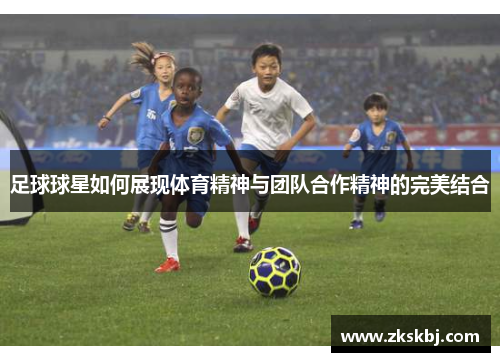 足球球星如何展现体育精神与团队合作精神的完美结合